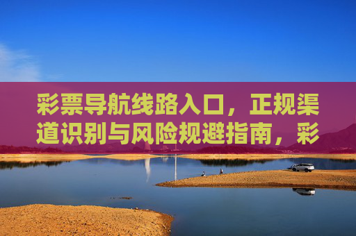 彩票导航线路入口,正规渠道识别与风险规避指南,彩票导航,正规渠道识别与风险规避指南 彩票导航线路入口,正规渠道识别与风险规避指南,彩票导航,正规渠道识别与风险规避指南