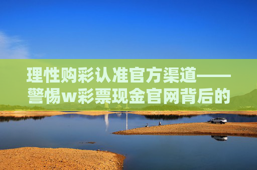理性购彩认准官方渠道——警惕w彩票现金官网背后的风险,理性购彩认准官方渠道——警惕w彩票现金官网风险 理性购彩认准官方渠道——警惕w彩票现金官网背后的风险,理性购彩认准官方渠道——警惕w彩票现金官网风险