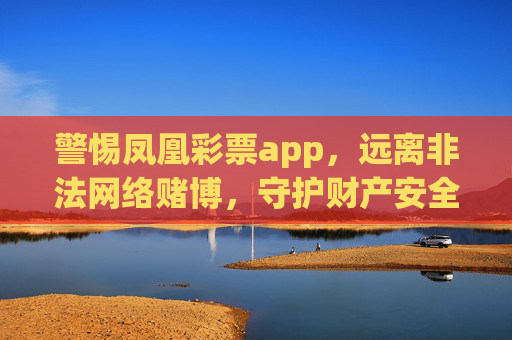 警惕凤凰彩票app,远离非法网络赌博,守护财产安全,警惕凤凰彩票app,远离非法网络赌博,守护财产安全 警惕凤凰彩票app,远离非法网络赌博,守护财产安全,警惕凤凰彩票app,远离非法网络赌博,守护财产安全