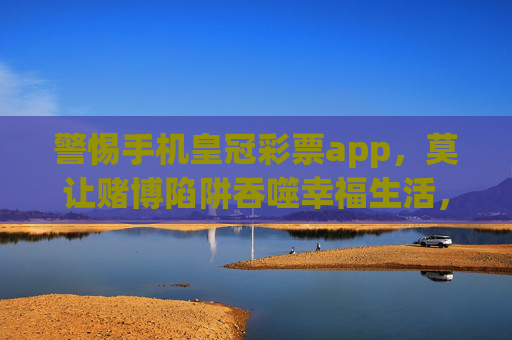 警惕手机皇冠彩票app,莫让赌博陷阱吞噬幸福生活,警惕皇冠彩票APP,莫让赌博陷阱吞噬幸福生活 警惕手机皇冠彩票app,莫让赌博陷阱吞噬幸福生活,警惕皇冠彩票APP,莫让赌博陷阱吞噬幸福生活
