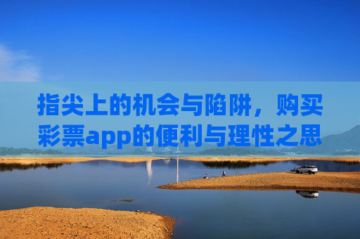 指尖上的机会与陷阱,购买彩票app的便利与理性之思,指尖彩票app,便利背后的机会与陷阱,理性为思 指尖上的机会与陷阱,购买彩票app的便利与理性之思,指尖彩票app,便利背后的机会与陷阱,理性为思