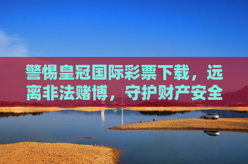 警惕皇冠国际彩票下载,远离非法赌博,守护财产安全,警惕皇冠国际彩票下载,远离非法赌博守护财产安全 警惕皇冠国际彩票下载,远离非法赌博,守护财产安全,警惕皇冠国际彩票下载,远离非法赌博守护财产安全
