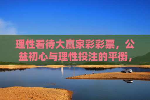 理性看待大赢家彩彩票,公益初心与理性投注的平衡,大赢家彩彩票,公益初心与理性投注的平衡 理性看待大赢家彩彩票,公益初心与理性投注的平衡,大赢家彩彩票,公益初心与理性投注的平衡