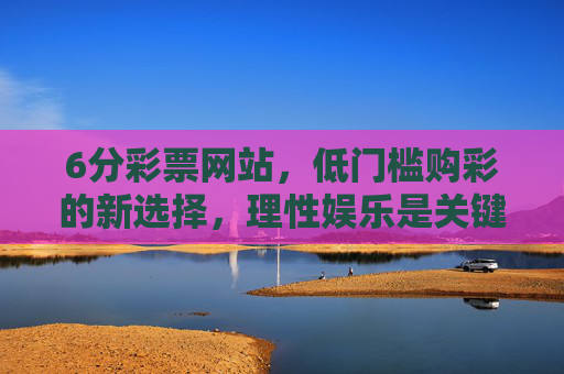 6分彩票网站,低门槛购彩的新选择,理性娱乐是关键,6分彩票网站,低门槛购彩新选择,理性娱乐是关键 6分彩票网站,低门槛购彩的新选择,理性娱乐是关键,6分彩票网站,低门槛购彩新选择,理性娱乐是关键