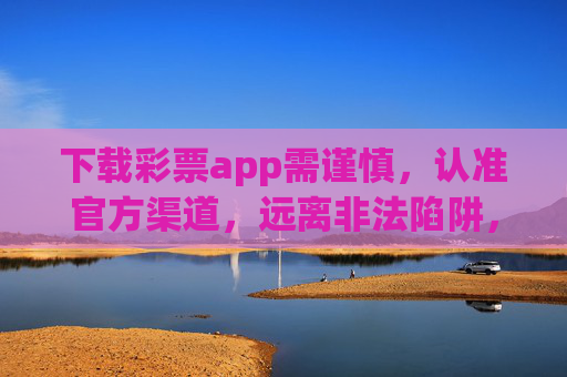 下载彩票app需谨慎，认准官方渠道，远离非法陷阱，彩票app下载需谨慎，认准官方渠道，远离非法陷阱