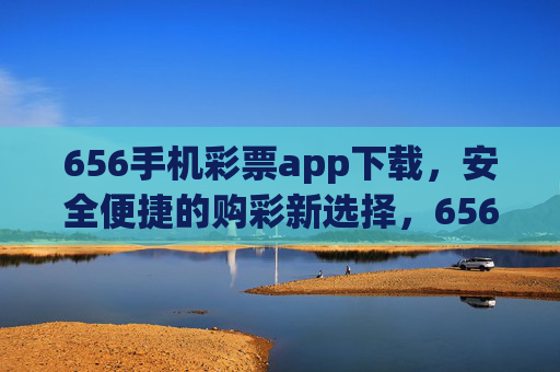 656手机彩票app下载,安全便捷的购彩新选择,656手机彩票app下载,安全便捷的购彩新选择 656手机彩票app下载,安全便捷的购彩新选择,656手机彩票app下载,安全便捷的购彩新选择