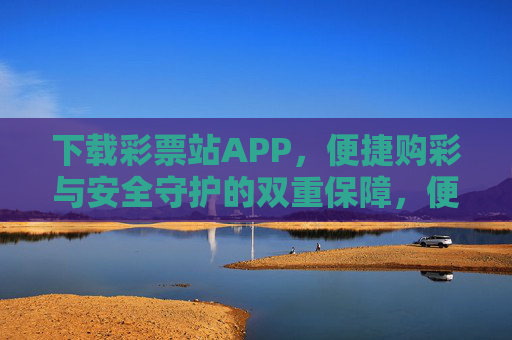 下载彩票站APP,便捷购彩与安全守护的双重保障,便捷购彩·安全守护,彩票站APP的双重保障 下载彩票站APP,便捷购彩与安全守护的双重保障,便捷购彩·安全守护,彩票站APP的双重保障