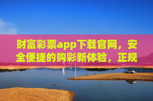 财富彩票app下载官网,安全便捷的购彩新体验,正规平台助您轻松赢大奖 财富彩票app下载官网,安全便捷的购彩新体验,正规平台助您轻松赢大奖
