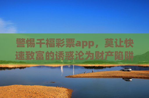警惕千福彩票app,莫让快速致富的诱惑沦为财产陷阱,警惕千福彩票app,快速致富诱惑背后的财产陷阱 警惕千福彩票app,莫让快速致富的诱惑沦为财产陷阱,警惕千福彩票app,快速致富诱惑背后的财产陷阱