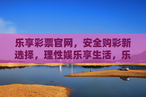 乐享彩票官网,安全购彩新选择,理性娱乐享生活,乐享彩票官网,安全购彩新选择,理性娱乐享生活 乐享彩票官网,安全购彩新选择,理性娱乐享生活,乐享彩票官网,安全购彩新选择,理性娱乐享生活