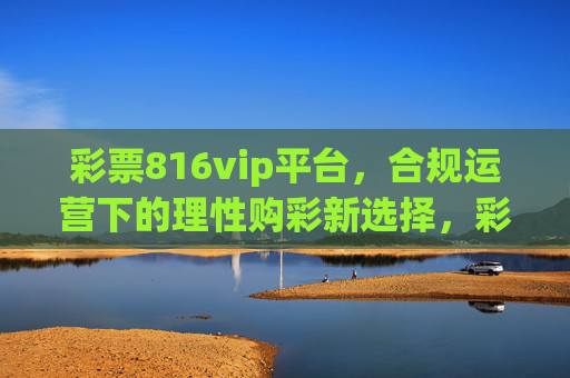 彩票816vip平台,合规运营下的理性购彩新选择,彩票816vip平台,合规运营下的理性购彩新选择 彩票816vip平台,合规运营下的理性购彩新选择,彩票816vip平台,合规运营下的理性购彩新选择