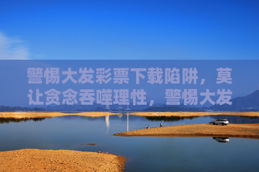 警惕大发彩票下载陷阱,莫让贪念吞噬理性,警惕大发彩票下载陷阱,莫让贪念吞噬理性 警惕大发彩票下载陷阱,莫让贪念吞噬理性,警惕大发彩票下载陷阱,莫让贪念吞噬理性