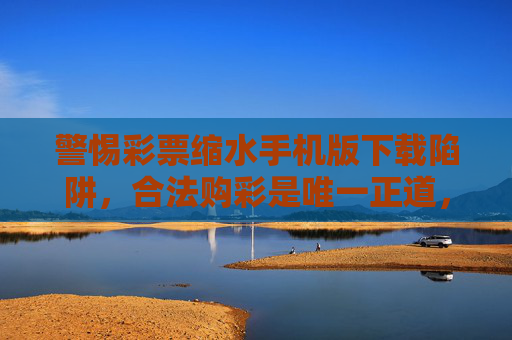 警惕彩票缩水手机版下载陷阱,合法购彩是唯一正道,警惕彩票缩水手机版下载陷阱,合法购彩是唯一正道 警惕彩票缩水手机版下载陷阱,合法购彩是唯一正道,警惕彩票缩水手机版下载陷阱,合法购彩是唯一正道