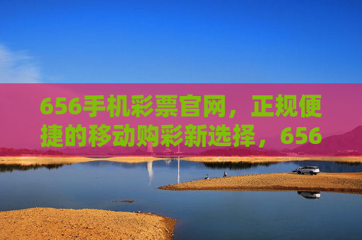 656手机彩票官网,正规便捷的移动购彩新选择,656手机彩票官网,正规便捷的移动购彩新选择 656手机彩票官网,正规便捷的移动购彩新选择,656手机彩票官网,正规便捷的移动购彩新选择