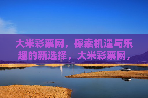 大米彩票网,探索机遇与乐趣的新选择,大米彩票网,探索机遇与乐趣的新选择 大米彩票网,探索机遇与乐趣的新选择,大米彩票网,探索机遇与乐趣的新选择