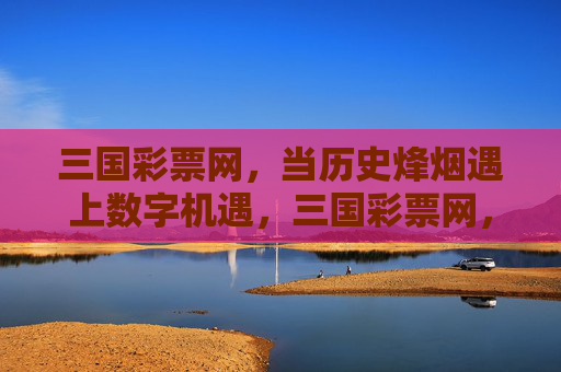三国彩票网,当历史烽烟遇上数字机遇,三国彩票网,烽烟淬数字机遇 三国彩票网,当历史烽烟遇上数字机遇,三国彩票网,烽烟淬数字机遇
