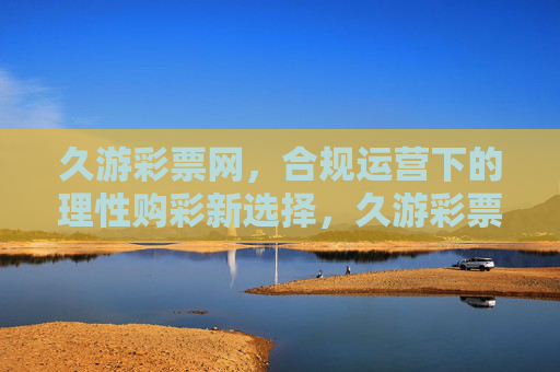 久游彩票网，合规运营下的理性购彩新选择，久游彩票网，合规运营下的理性购彩新选择