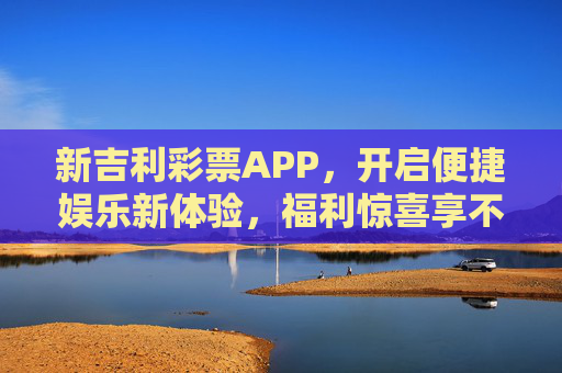 新吉利彩票APP,开启便捷娱乐新体验,福利惊喜享不停,新吉利彩票APP,便捷娱乐新体验,福利惊喜享不停 新吉利彩票APP,开启便捷娱乐新体验,福利惊喜享不停,新吉利彩票APP,便捷娱乐新体验,福利惊喜享不停