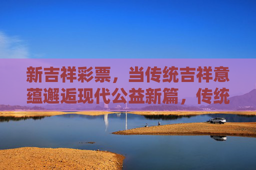 新吉祥彩票,当传统吉祥意蕴邂逅现代公益新篇,传统吉祥意蕴邂逅现代公益 新彩谱写新篇 新吉祥彩票,当传统吉祥意蕴邂逅现代公益新篇,传统吉祥意蕴邂逅现代公益 新彩谱写新篇