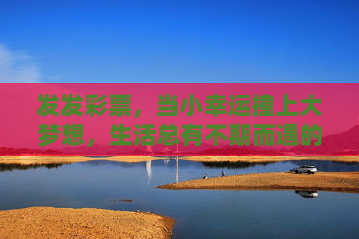 发发彩票,当小幸运撞上大梦想,生活总有不期而遇的温柔,小幸运撞大梦想,生活不期而遇的温柔 发发彩票,当小幸运撞上大梦想,生活总有不期而遇的温柔,小幸运撞大梦想,生活不期而遇的温柔