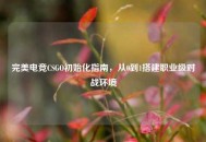完美电竞CSGO初始化指南，从0到1搭建职业级对战环境
