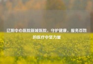 辽阳中心医院新城医院，守护健康，服务百姓的医疗中坚力量