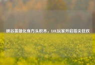 峡谷英雄化身方头积木，LOL玩家开启指尖狂欢