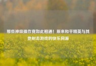 那些神级操作竟如此相通！原来和平精英与其他射击游戏的快乐同源