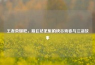 王者荣耀吧，藏在贴吧里的峡谷青春与江湖故事