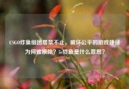 CSGO炸鱼组团屡禁不止，破坏公平的游戏捷径为何难根除？5e炸鱼是什么意思？