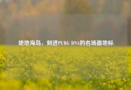 绝地海岛，刻进PUBG DNA的名场面地标
