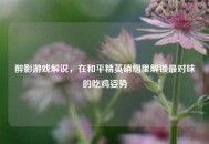 醉影游戏解说，在和平精英硝烟里解锁最对味的吃鸡姿势