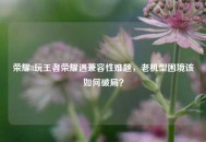 荣耀8玩王者荣耀遇兼容性难题，老机型困境该如何破局？