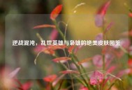 逆战混沌，乱世英雄与枭雄的绝美皮肤图鉴
