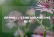 逆战天王崛起，斗鱼直播如何用天王打造电竞新传奇
