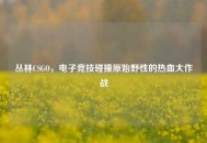 丛林CSGO，电子竞技碰撞原始野性的热血大作战