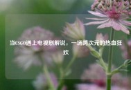 当CSGO遇上电视剧解说，一场跨次元的热血狂欢