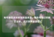 和平精英返场军需转盘来袭，那些年错过的限定皮肤，这次别再留遗憾！