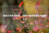 穿越火线职业联赛，中国FPS电竞职业化的破晓之光