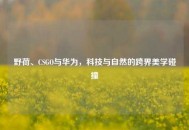 野荷、CSGO与华为，科技与自然的跨界美学碰撞