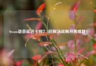Steam语音延迟卡顿？5招解决流畅开黑难题！