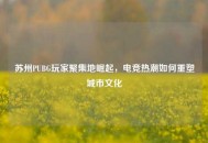 苏州PUBG玩家聚集地崛起，电竞热潮如何重塑城市文化