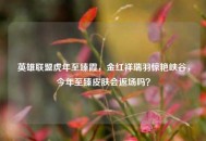 英雄联盟虎年至臻霞，金红祥瑞羽惊艳峡谷，今年至臻皮肤会返场吗？