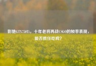影驰GTX750Ti，十年老将再战CSGO的帧率表现，能否胜任吃鸡？