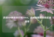 逆战PVP神器排行榜TOP10，战场制霸的终极武器清单