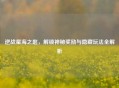 逆战星海之匙，解锁神秘奖励与隐藏玩法全解析