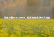 联想小新CS407×CSGO，轻薄机身燃爆电竞热血