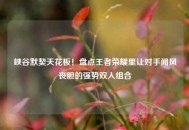 峡谷默契天花板！盘点王者荣耀里让对手闻风丧胆的强势双人组合