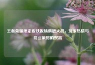 王者荣耀限定皮肤返场票数大战，玩家热情与商业策略的双赢