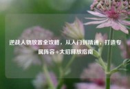 逆战人物放置全攻略，从入门到精通，打造专属阵容+大招释放指南